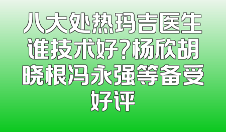 八大处热玛吉医生谁技术好？杨欣胡晓根冯永强等备受好评