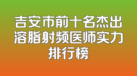 吉安市前十名杰出溶脂射频医师实力排行榜