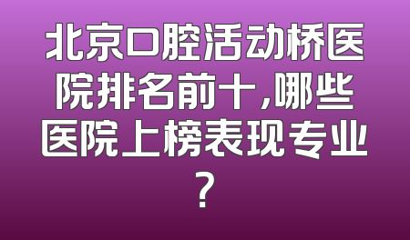 北京口腔活动桥医院排名前十，哪些医院上榜表现专业？