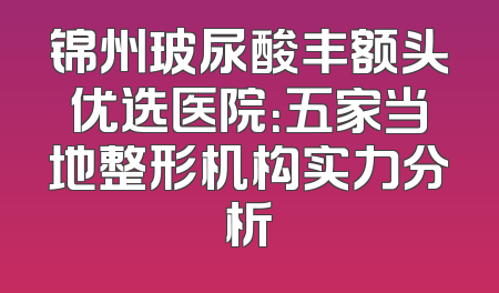 锦州玻尿酸丰额头优选医院：五家当地整形机构实力分析