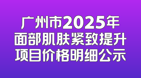 广州市2025年面部肌肤紧致提升项目价格明细公示