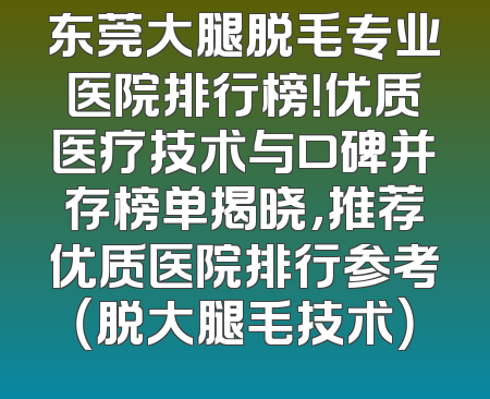 东莞大腿脱毛专业医院排行榜！优质医疗技术与口碑并存榜单揭晓，推荐优质医院排行参考（脱大腿毛技术）