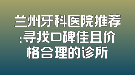 兰州牙科医院推荐：寻找口碑佳且价格合理的诊所
