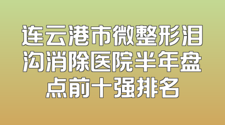 连云港市微整形泪沟消除医院半年盘点前十强排名