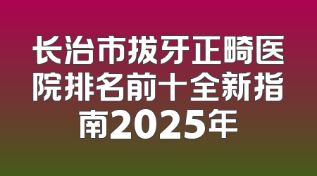 长治市拔牙正畸医院排名前十全新指南2025年