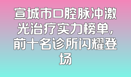 宣城市口腔脉冲激光治疗实力榜单，前十名诊所闪耀登场