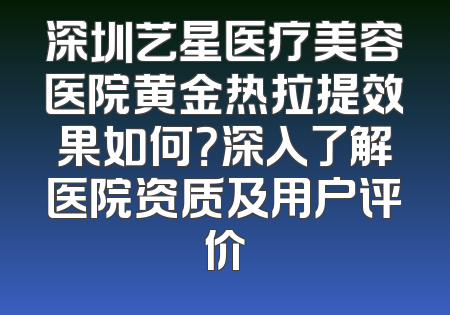深圳艺星医疗美容医院黄金热拉提效果如何？深入了解医院资质及用户评价