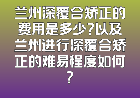 兰州深覆合矫正的费用是多少？以及兰州进行深覆合矫正的难易程度如何？