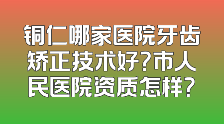 铜仁哪家医院牙齿矫正技术好？市人民医院资质怎样？