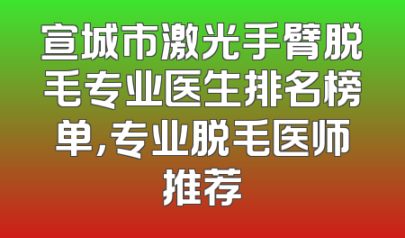 宣城市激光手臂脱毛专业医生排名榜单，专业脱毛医师推荐