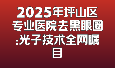 2025年坪山区专业医院去黑眼圈：光子技术全网瞩目