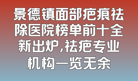 景德镇面部疤痕祛除医院榜单前十全新出炉，祛疤专业机构一览无余
