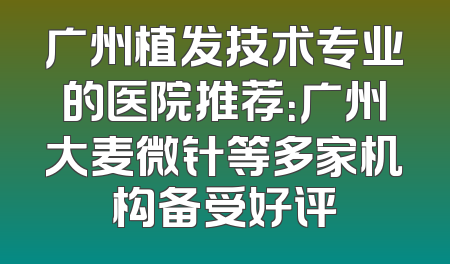 广州植发技术专业的医院推荐：广州大麦微针等多家机构备受好评