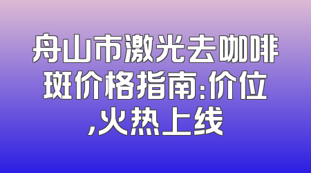 舟山市激光去咖啡斑价格指南：价位，火热上线