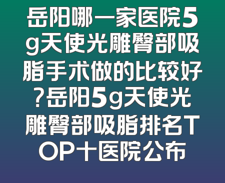 岳阳哪一家医院5g天使光雕臀部吸脂手术做的比较好？岳阳5g天使光雕臀部吸脂排名TOP十医院公布