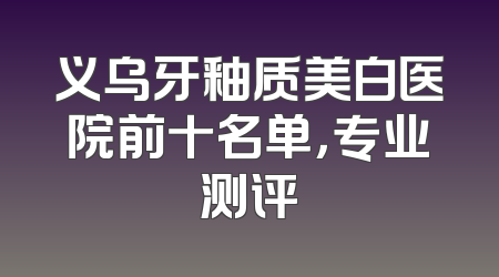义乌牙釉质美白医院前十名单，专业测评