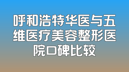 呼和浩特华医与五维医疗美容整形医院口碑比较