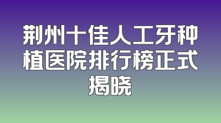 荆州十佳人工牙种植医院排行榜正式揭晓