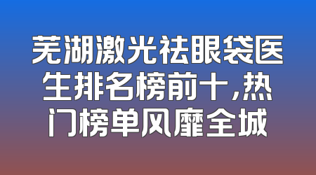 芜湖激光祛眼袋医生排名榜前十，热门榜单风靡全城