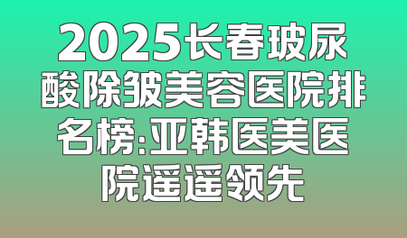 2025长春玻尿酸除皱美容医院排名榜：亚韩医美医院遥遥领先