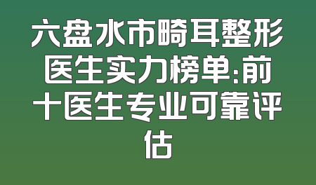 六盘水市畸耳整形医生实力榜单：前十医生专业可靠评估