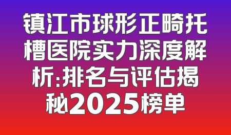 镇江市球形正畸托槽医院实力深度解析：排名与评估揭秘2025榜单