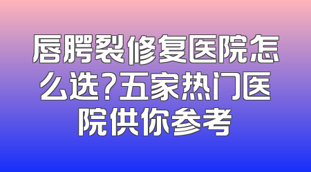 唇腭裂修复医院怎么选？五家热门医院供你参考