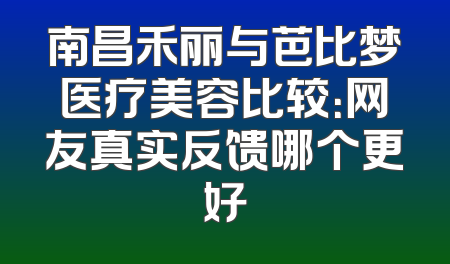 南昌禾丽与芭比梦医疗美容比较：网友真实反馈哪个更好