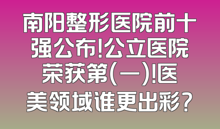 南阳整形医院前十强公布！公立医院荣获第（一）！医美领域谁更出彩？