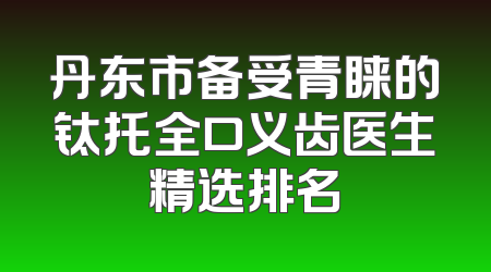 丹东市备受青睐的钛托全口义齿医生精选排名