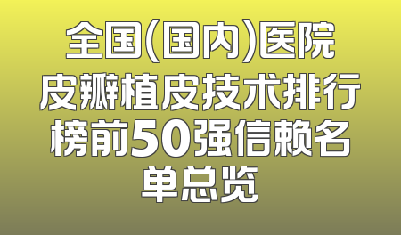 全国（国内）医院皮瓣植皮技术排行榜前50强信赖名单总览