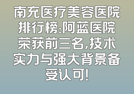 南充医疗美容医院排行榜：阿蓝医院荣获前三名，技术实力与强大背景备受认可！