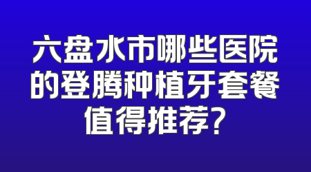 六盘水市哪些医院的登腾种植牙套餐值得推荐？