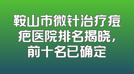 鞍山市微针治疗痘疤医院排名揭晓，前十名已确定
