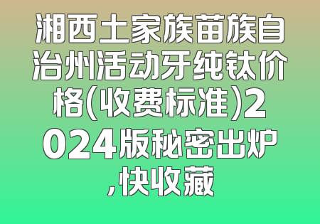 湘西土家族苗族自治州活动牙纯钛价格(收费标准)2024版秘密出炉，快收藏