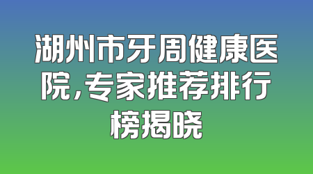 湖州市牙周健康医院，专家推荐排行榜揭晓