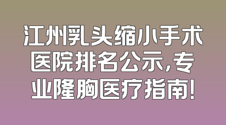 江州乳头缩小手术医院排名公示，专业隆胸医疗指南！