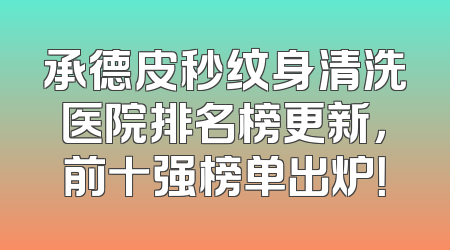 承德皮秒纹身清洗医院排名榜更新，前十强榜单出炉！