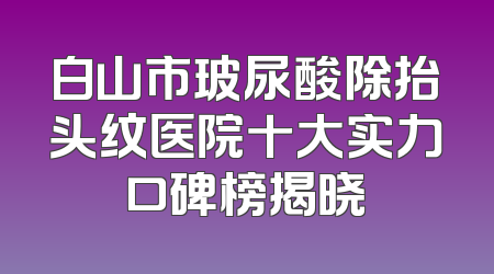 白山市玻尿酸除抬头纹医院十大实力口碑榜揭晓