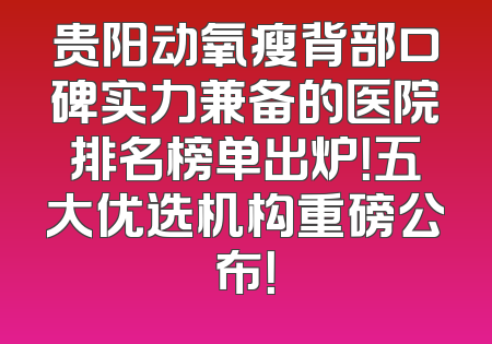贵阳动氧瘦背部口碑实力兼备的医院排名榜单出炉！五大优选机构重磅公布！