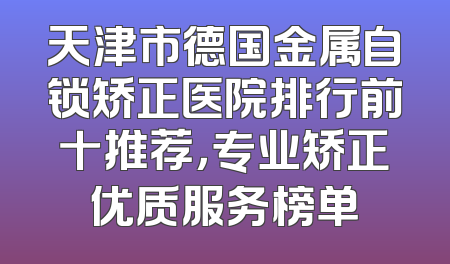 天津市德国金属自锁矫正医院排行前十推荐，专业矫正优质服务榜单