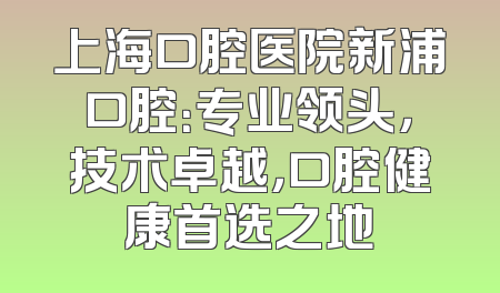 上海口腔医院新浦口腔：专业领头，技术卓越，口腔健康首选之地