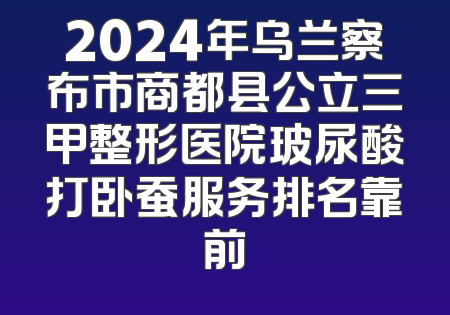2024年乌兰察布市商都县公立三甲整形医院玻尿酸打卧蚕服务排名靠前
