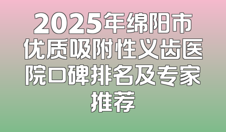 2025年绵阳市优质吸附性义齿医院口碑排名及专家推荐