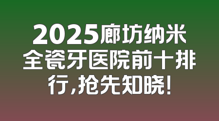 2025廊坊纳米全瓷牙医院前十排行，抢先知晓！