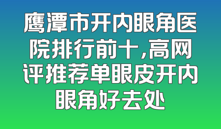 鹰潭市开内眼角医院排行前十，高网评推荐单眼皮开内眼角好去处