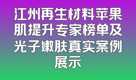江州再生材料苹果肌提升专家榜单及光子嫩肤真实案例展示