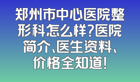 郑州市中心医院整形科怎么样？医院简介、医生资料、价格全知道！