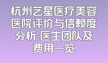 杭州艺星医疗美容医院评价与信赖度分析：医生团队及费用一览