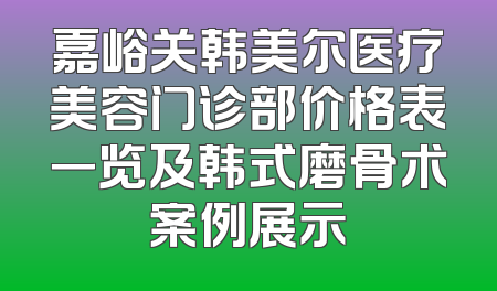 嘉峪关韩美尔医疗美容门诊部价格表一览及韩式磨骨术案例展示